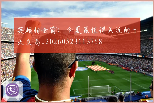 英超转会窗:今夏最值得关注的十大交易_20260523113758
