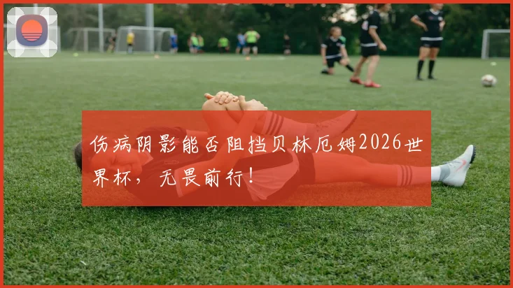伤病阴影能否阻挡贝林厄姆2026世界杯,无畏前行!