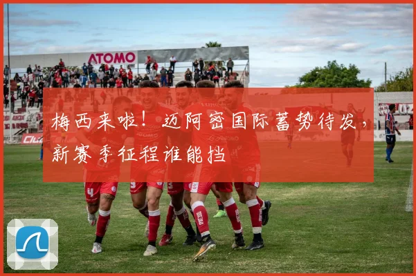 梅西来啦！迈阿密国际蓄势待发，新赛季征程谁能挡