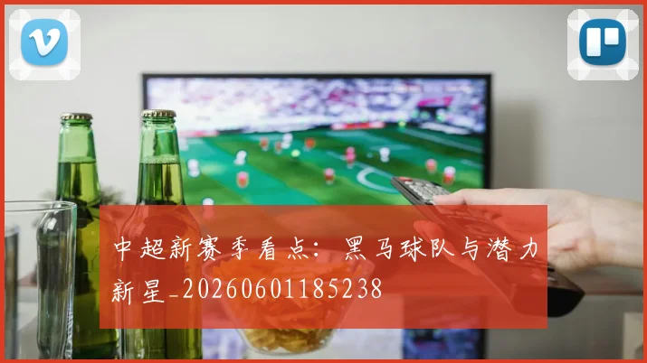 中超新赛季看点：黑马球队与潜力新星_20260601185238